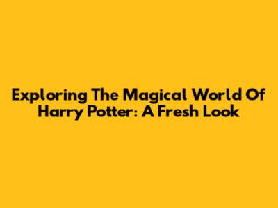 Exploring The Magical World Of Harry Potter: A Fresh Look
