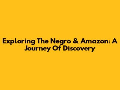 Exploring The Negro & Amazon: A Journey Of Discovery