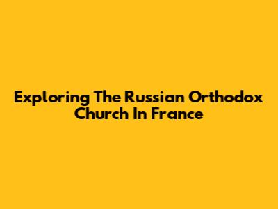 Exploring The Russian Orthodox Church In France