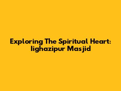 Exploring The Spiritual Heart: Iighazipur Masjid