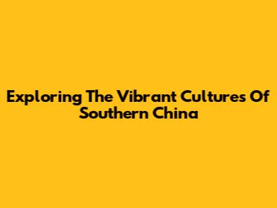 Exploring The Vibrant Cultures Of Southern China