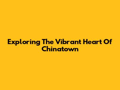 Exploring The Vibrant Heart Of Chinatown