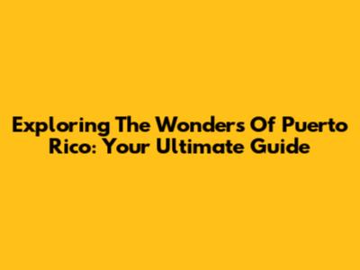 Exploring The Wonders Of Puerto Rico: Your Ultimate Guide