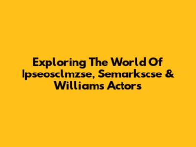 Exploring The World Of Ipseosclmzse, Semarkscse & Williams Actors