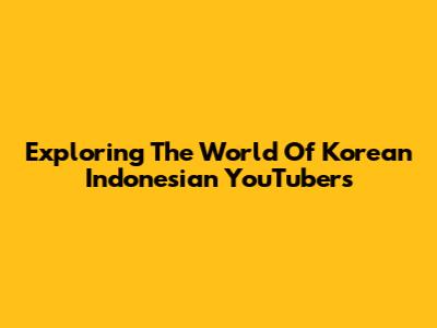Exploring The World Of Korean Indonesian YouTubers