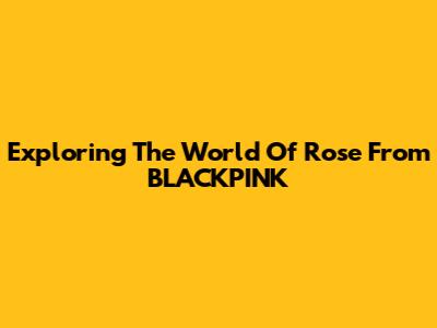 Exploring The World Of Rose From BLACKPINK