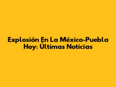 Explosión En La México-Puebla Hoy: Últimas Noticias