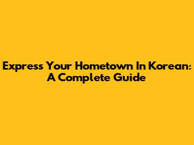 Express Your Hometown In Korean: A Complete Guide