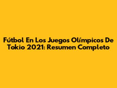 Fútbol En Los Juegos Olímpicos De Tokio 2021: Resumen Completo