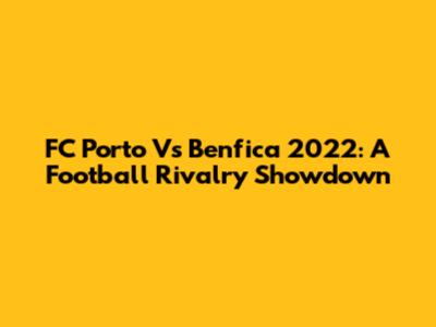 FC Porto Vs Benfica 2022: A Football Rivalry Showdown