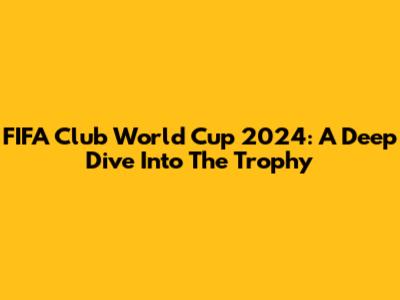 FIFA Club World Cup 2024: A Deep Dive Into The Trophy