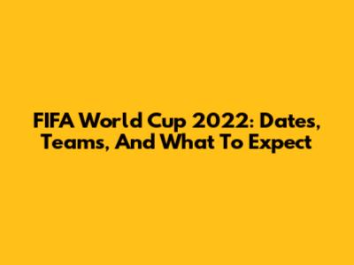 FIFA World Cup 2022: Dates, Teams, And What To Expect