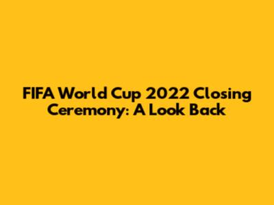 FIFA World Cup 2022 Closing Ceremony: A Look Back