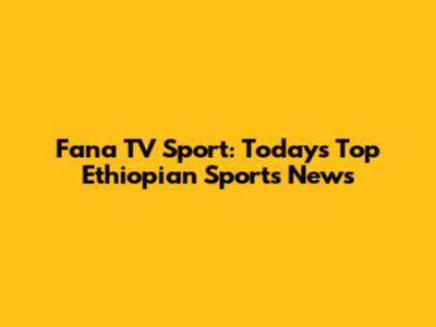 Fana TV Sport: Today's Top Ethiopian Sports News