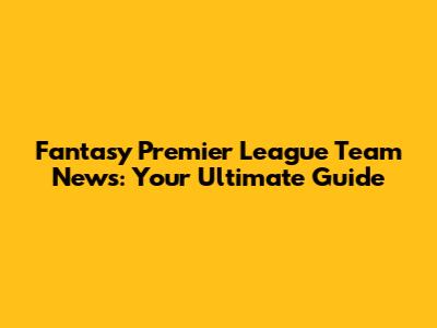 Fantasy Premier League Team News: Your Ultimate Guide