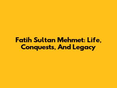 Fatih Sultan Mehmet: Life, Conquests, And Legacy