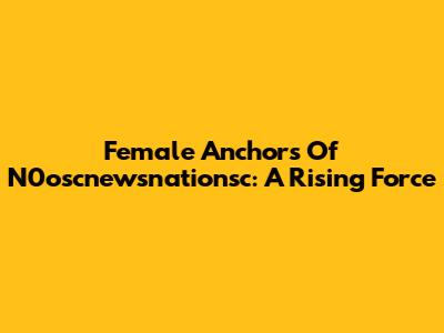 Female Anchors Of N0oscnewsnationsc: A Rising Force