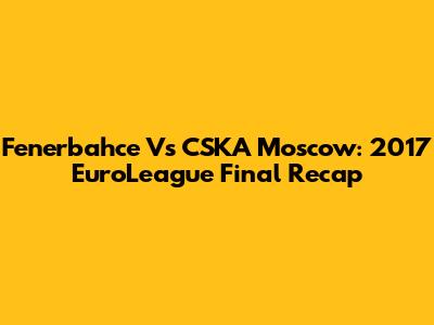 Fenerbahce Vs CSKA Moscow: 2017 EuroLeague Final Recap