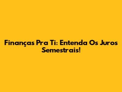 Finanças Pra Ti: Entenda Os Juros Semestrais!