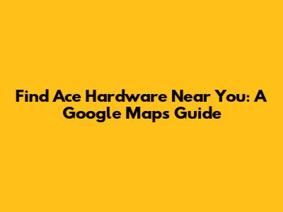 Find Ace Hardware Near You: A Google Maps Guide