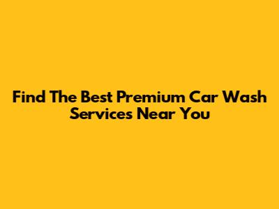 Find The Best Premium Car Wash Services Near You
