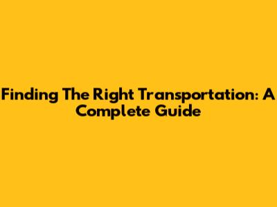 Finding The Right Transportation: A Complete Guide
