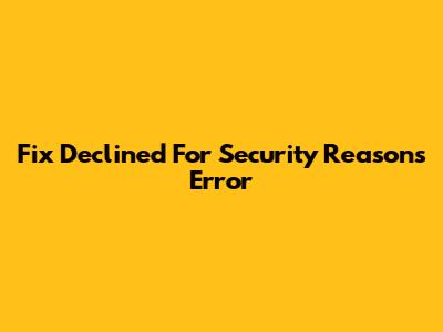 Fix 'Declined For Security Reasons' Error