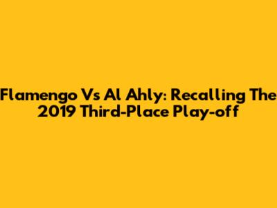 Flamengo Vs Al Ahly: Recalling The 2019 Third-Place Play-off