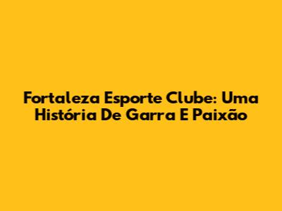 Fortaleza Esporte Clube: Uma História De Garra E Paixão