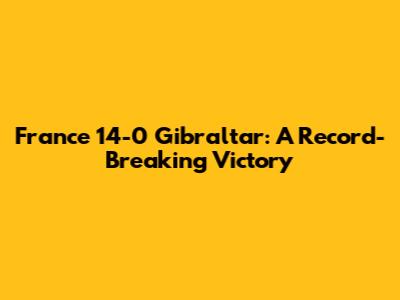 France 14-0 Gibraltar: A Record-Breaking Victory