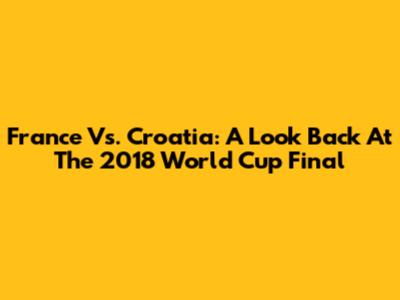 France Vs. Croatia: A Look Back At The 2018 World Cup Final