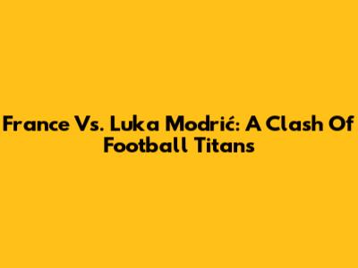 France Vs. Luka Modrić: A Clash Of Football Titans