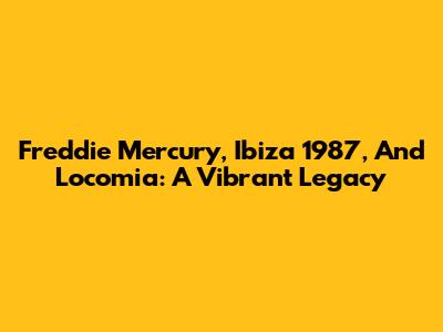 Freddie Mercury, Ibiza 1987, And Locomia: A Vibrant Legacy