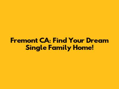 Fremont CA: Find Your Dream Single Family Home!