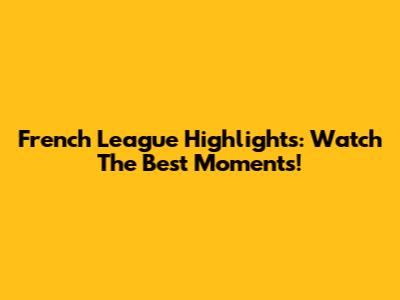 French League Highlights: Watch The Best Moments!