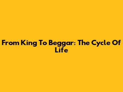 From King To Beggar: The Cycle Of Life