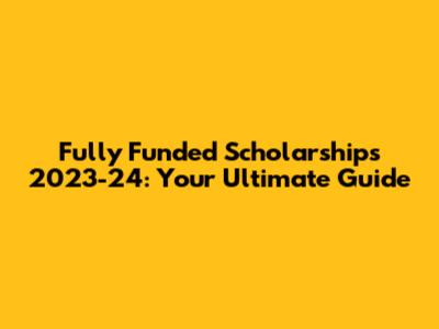 Fully Funded Scholarships 2023-24: Your Ultimate Guide