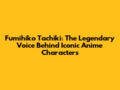 Fumihiko Tachiki: The Legendary Voice Behind Iconic Anime Characters
