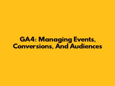 GA4: Managing Events, Conversions, And Audiences