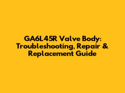 GA6L45R Valve Body: Troubleshooting, Repair & Replacement Guide
