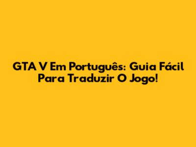 GTA V Em Português: Guia Fácil Para Traduzir O Jogo!