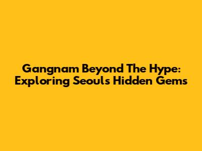 Gangnam Beyond The Hype: Exploring Seoul's Hidden Gems