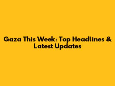 Gaza This Week: Top Headlines & Latest Updates