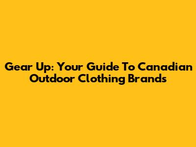 Gear Up: Your Guide To Canadian Outdoor Clothing Brands