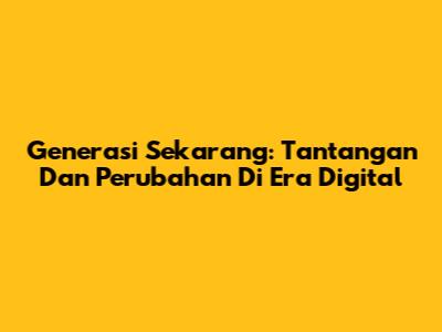 Generasi Sekarang: Tantangan Dan Perubahan Di Era Digital