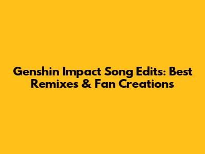 Genshin Impact Song Edits: Best Remixes & Fan Creations