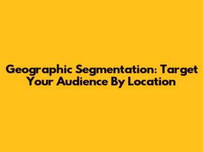 Geographic Segmentation: Target Your Audience By Location