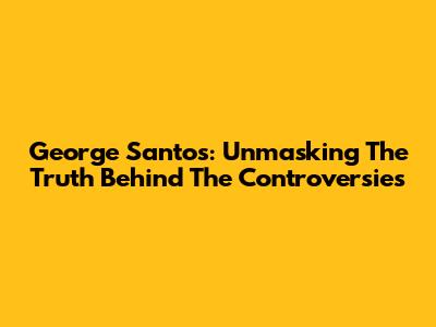 George Santos: Unmasking The Truth Behind The Controversies