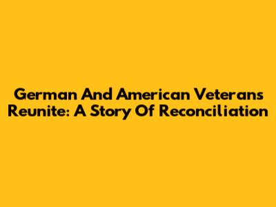 German And American Veterans Reunite: A Story Of Reconciliation