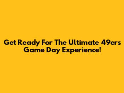 Get Ready For The Ultimate 49ers Game Day Experience!